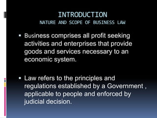 INTRODUCTIONNATURE AND SCOPE OF BUSINESS LAW Business comprises all profit seeking activities and enterprises that provide goods and services necessary to an economic system. Law refers to the principles and regulations established by a Government , applicable to people and enforced by judicial decision. 