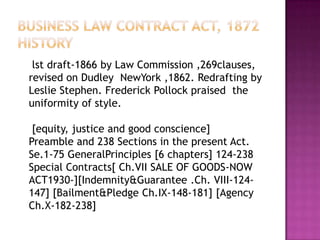 BUSINESS LAW CONTRACT ACT, 1872History lst draft-1866 by Law Commission ,269clauses, revised on Dudley  NewYork ,1862. Redrafting by Leslie Stephen. Frederick Pollock praised  the uniformity of style.   [equity, justice and good conscience]Preamble and 238 Sections in the present Act. Se.1-75 GeneralPrinciples [6 chapters] 124-238 Special Contracts[ Ch.VII SALE OF GOODS-NOW ACT1930-][Indemnity&Guarantee .Ch. VIII-124-147] [Bailment&Pledge Ch.IX-148-181] [Agency Ch.X-182-238] 