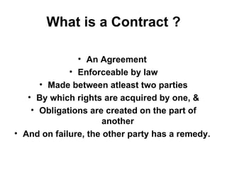 What is a Contract ? An Agreement  Enforceable by law Made between atleast two parties By which rights are acquired by one, & Obligations are created on the part of another And on failure, the other party has a remedy.   