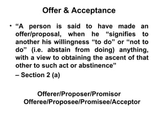 Offer & Acceptance “ A person is said to have made an offer/proposal, when he “signifies to another his willingness “to do” or “not to do” (i.e. abstain from doing) anything, with a view to obtaining the ascent of that other to such act or abstinence”  –  Section 2 (a) Offerer/Proposer/Promisor Offeree/Proposee/Promisee/Acceptor 