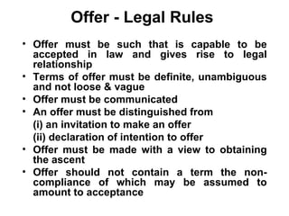 Offer - Legal Rules Offer must be such that is capable to be accepted in law and gives rise to legal relationship Terms of offer must be definite, unambiguous and not loose & vague Offer must be communicated  An offer must be distinguished from (i) an invitation to make an offer  (ii) declaration of intention to offer Offer must be made with a view to obtaining the ascent Offer should not contain a term the non-compliance of which may be assumed to amount to acceptance 