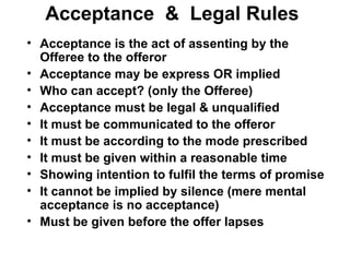 Acceptance  &  Legal Rules Acceptance is the act of assenting by the Offeree to the offeror Acceptance may be express OR implied Who can accept? (only the Offeree) Acceptance must be legal & unqualified It must be communicated to the offeror It must be according to the mode prescribed It must be given within a reasonable time Showing intention to fulfil the terms of promise It cannot be implied by silence (mere mental acceptance is no acceptance) Must be given before the offer lapses 