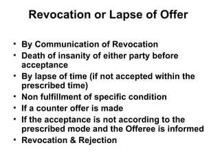 Revocation or Lapse of Offer By Communication of Revocation Death of insanity of either party before acceptance By lapse of time (if not accepted within the prescribed time) Non fulfillment of specific condition If a counter offer is made If the acceptance is not according to the prescribed mode and the Offeree is informed Revocation & Rejection 