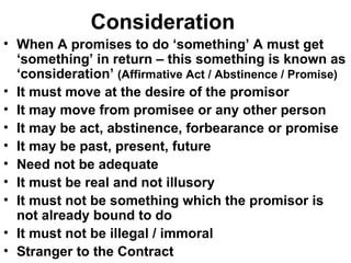 Consideration When A promises to do ‘something’ A must get ‘something’ in return – this something is known as ‘consideration’  (Affirmative Act / Abstinence / Promise) It must move at the desire of the promisor It may move from promisee or any other person It may be act, abstinence, forbearance or promise It may be past, present, future Need not be adequate It must be real and not illusory It must not be something which the promisor is not already bound to do It must not be illegal / immoral Stranger to the Contract 