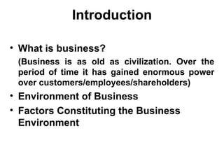 Introduction What is business?   (Business is as old as civilization. Over the period of time it has gained enormous power over customers/employees/shareholders) Environment of Business Factors Constituting the Business Environment 