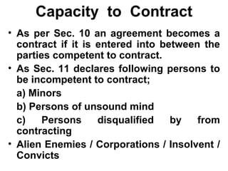 Capacity  to  Contract As per Sec. 10 an agreement becomes a contract if it is entered into between the parties competent to contract. As Sec. 11 declares following persons to be incompetent to contract; a) Minors b) Persons of unsound mind c) Persons disqualified by from contracting Alien Enemies / Corporations / Insolvent / Convicts 