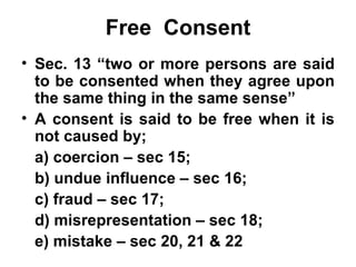 Free  Consent Sec. 13 “two or more persons are said to be consented when they agree upon the same thing in the same sense” A consent is said to be free when it is not caused by; a) coercion – sec 15;  b) undue influence – sec 16; c) fraud – sec 17; d) misrepresentation – sec 18; e) mistake – sec 20, 21 & 22 
