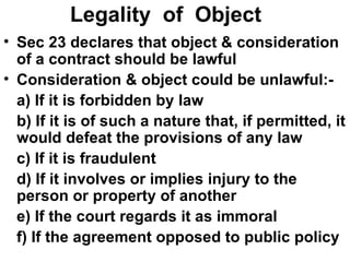 Legality  of  Object Sec 23 declares that object & consideration of a contract should be lawful Consideration & object could be unlawful:- a) If it is forbidden by law b) If it is of such a nature that, if permitted, it would defeat the provisions of any law c) If it is fraudulent d) If it involves or implies injury to the person or property of another e) If the court regards it as immoral f) If the agreement opposed to public policy 