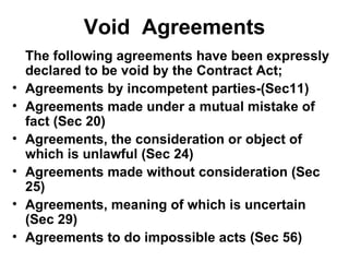 Void  Agreements The following agreements have been expressly declared to be void by the Contract Act; Agreements by incompetent parties-(Sec11) Agreements made under a mutual mistake of fact (Sec 20) Agreements, the consideration or object of which is unlawful (Sec 24) Agreements made without consideration (Sec 25) Agreements, meaning of which is uncertain (Sec 29) Agreements to do impossible acts (Sec 56) 