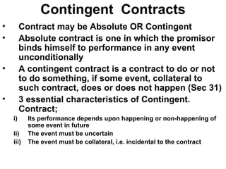 Contingent  Contracts Contract may be Absolute OR Contingent Absolute contract is one in which the promisor binds himself to performance in any event unconditionally A contingent contract is a contract to do or not to do something, if some event, collateral to such contract, does or does not happen (Sec 31) 3 essential characteristics of Contingent. Contract; Its performance depends upon happening or non-happening of some event in future The event must be uncertain The event must be collateral, i.e. incidental to the contract 