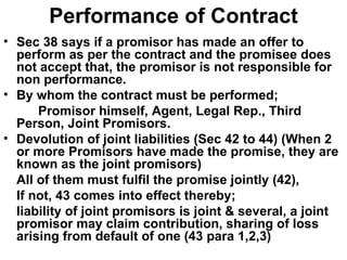Performance of Contract Sec 38 says if a promisor has made an offer to perform as per the contract and the promisee does not accept that, the promisor is not responsible for non performance. By whom the contract must be performed; Promisor himself, Agent, Legal Rep., Third Person, Joint Promisors. Devolution of joint liabilities (Sec 42 to 44) (When 2 or more Promisors have made the promise, they are known as the joint promisors) All of them must fulfil the promise jointly (42), If not, 43 comes into effect thereby; liability of joint promisors is joint & several, a joint promisor may claim contribution, sharing of loss arising from default of one (43 para 1,2,3) 