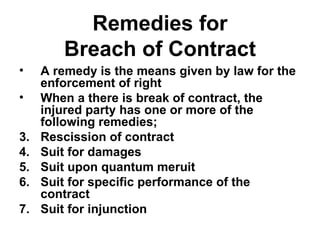 Remedies for Breach of Contract A remedy is the means given by law for the enforcement of right When a there is break of contract, the injured party has one or more of the following remedies; Rescission of contract Suit for damages Suit upon quantum meruit Suit for specific performance of the contract Suit for injunction 