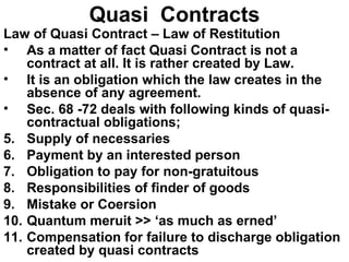 Quasi  Contracts Law of Quasi Contract – Law of Restitution As a matter of fact Quasi Contract is not a contract at all. It is rather created by Law. It is an obligation which the law creates in the absence of any agreement.  Sec. 68 -72 deals with following kinds of quasi-contractual obligations; Supply of necessaries Payment by an interested person Obligation to pay for non-gratuitous Responsibilities of finder of goods Mistake or Coersion Quantum meruit >> ‘as much as erned’ Compensation for failure to discharge obligation created by quasi contracts 
