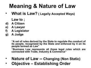 Meaning & Nature of Law What is Law?  ( Legally Accepted Ways) Law to ;  A Citizen A Lawyer A Legislator A Judge “ A set of rules derived by the State to regulate the conduct of its people, recognized by the State and enforced by it on its people termed as Law”  “ Business Law represents all those legal rules which are connected with Trade, Industry & Commerce” Nature of Law --  Changing (Non Static) Objective – Establishing Order 