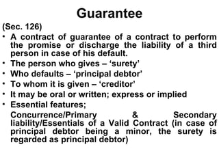 Guarantee (Sec. 126) A contract of guarantee of a contract to perform the promise or discharge the liability of a third person in case of his default. The person who gives – ‘surety’ Who defaults – ‘principal debtor’ To whom it is given – ‘creditor’ It may be oral or written; express or implied Essential features; Concurrence/Primary & Secondary liability/Essentials of a Valid Contract (in case of principal debtor being a minor, the surety is regarded as principal debtor) 