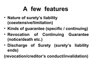 A  few  features Nature of surety’s liability (coextensive/limitation) Kinds of guarantee (specific / continuing) Revocation of Continuing Guarantee (notice/death etc.) Discharge of Surety (surety’s liability ends) (revocation/creditor’s conduct/invalidation) 