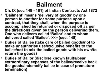 Bailment  Ch. IX (sec 148 - 181) of Indian Contracts Act 1872 ‘ Bailment’ means ‘delivery of goods’ by one person to another for some purpose upon a contract, that they shall, when the purpose is accomplished be returned or disposed off as per the directions given by the person delivering them. One who delivers called ‘Bailor’ and to whom delivered called ‘Bailee’. >>> (sec. 148) Duties of Bailee (take care of bailed goods/not to make unauthorise use/exclusive benefits to the bailee/not to mix the bailed goods with his own/to return the goods) Duties of Bailor (disclose known faults/bear extraordinary expenses of the bailee/receive back the goods/indemnify bailee in case of premature termination) 
