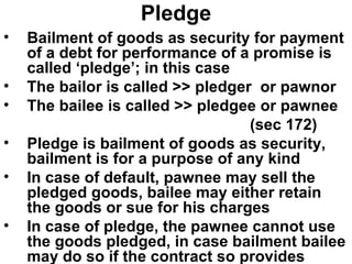 Pledge Bailment of goods as security for payment of a debt for performance of a promise is called ‘pledge’; in this case The bailor is called >> pledger  or pawnor The bailee is called >> pledgee or pawnee (sec 172) Pledge is bailment of goods as security, bailment is for a purpose of any kind In case of default, pawnee may sell the pledged goods, bailee may either retain the goods or sue for his charges In case of pledge, the pawnee cannot use the goods pledged, in case bailment bailee may do so if the contract so provides 