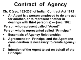 Contract  of  Agency Ch. X (sec. 182-238) of Indian Contract Act 1872 An Agent is a person employed to do any act for another, or to represent another in dealings with third person(s) --- [sec. 182] Person who represent called “Agent” Person who is represented called “Principal” Essentials of Agency Relationship; Agreement btn. Principal and the Agent (no consideration is necessary to create agency) & Intention of the Agent to act on behalf of the Principal 