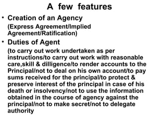 A  few  features Creation of an Agency   (Express Agreement/Implied Agreement/Ratification) Duties of Agent  (to carry out work undertaken as per instructions/to carry out work with reasonable care,skill & dilligence/to render accounts to the Principal/not to deal on his own account/to pay sums received for the principal/to protect & preserve interest of the principal in case of his death or insolvency/not to use the information obtained in the course of agency against the principal/not to make secret/not to delegate authority 