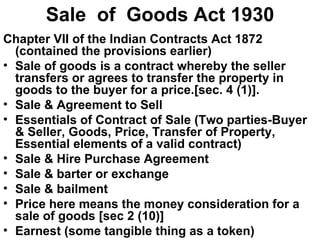 Sale  of  Goods Act 1930 Chapter VII of the Indian Contracts Act 1872 (contained the provisions earlier) Sale of goods is a contract whereby the seller transfers or agrees to transfer the property in goods to the buyer for a price.[sec. 4 (1)].  Sale & Agreement to Sell Essentials of Contract of Sale (Two parties-Buyer & Seller, Goods, Price, Transfer of Property, Essential elements of a valid contract) Sale & Hire Purchase Agreement Sale & barter or exchange Sale & bailment Price here means the money consideration for a sale of goods [sec 2 (10)] Earnest (some tangible thing as a token) 