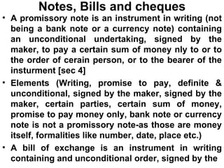 Notes, Bills and cheques A promissory note is an instrument in writing (not being a bank note or a currency note) containing an unconditional undertaking, signed by the maker, to pay a certain sum of money nly to or to the order of cerain person, or to the bearer of the insturment [sec 4] Elements (Writing, promise to pay, definite & unconditional, signed by the maker, signed by the maker, certain parties, certain sum of money, promise to pay money only, bank note or currency note is not a promissory note-as those are money itself, formalities like number, date, place etc.) A bill of exchange is an instrument in writing containing and unconditional order, signed by the 