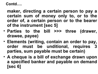 Contd…. maker, directing a certain person to pay a certain sum of money only to, or to the order of, a certain person or to the bearer of the instrument [sec 5] Parties to the bill >>> three (drawer, drawee, payee) Elements (writing, contain an order to pay, order must be unditional, requires 3 parties, sum payable must be certain) A cheque is a bill of exchange drawn upon a specified banker and payable on demand [sec 6] 