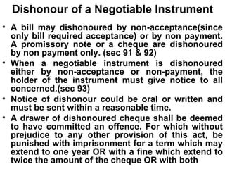 Dishonour of a Negotiable Instrument A bill may dishonoured by non-acceptance(since only bill required acceptance) or by non payment. A promissory note or a cheque are dishonoured by non payment only. (sec 91 & 92) When a negotiable instrument is dishonoured either by non-acceptance or non-payment, the holder of the instrument must give notice to all concerned.(sec 93) Notice of dishonour could be oral or written and must be sent within a reasonable time. A drawer of dishonoured cheque shall be deemed to have committed an offence. For which without prejudice to any other provision of this act, be punished with imprisonment for a term which may extend to one year OR with a fine which extend to twice the amount of the cheque OR with both 