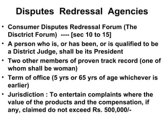 Disputes  Redressal  Agencies Consumer Disputes Redressal Forum (The Disctrict Forum)  ---- [sec 10 to 15] A person who is, or has been, or is qualified to be a District Judge, shall be its President Two other members of proven track record (one of whom shall be woman) Term of office (5 yrs or 65 yrs of age whichever is earlier) Jurisdiction : To entertain complaints where the value of the products and the compensation, if any, claimed do not exceed Rs. 500,000/- 