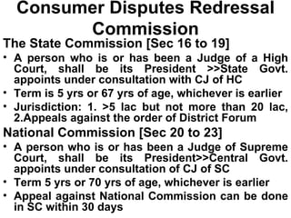 Consumer Disputes Redressal Commission The State Commission [Sec 16 to 19] A person who is or has been a Judge of a High Court, shall be its President >>State Govt. appoints under consultation with CJ of HC Term is 5 yrs or 67 yrs of age, whichever is earlier Jurisdiction: 1. >5 lac but not more than 20 lac, 2.Appeals against the order of District Forum National Commission [Sec 20 to 23] A person who is or has been a Judge of Supreme Court, shall be its President>>Central Govt. appoints under consultation of CJ of SC Term 5 yrs or 70 yrs of age, whichever is earlier Appeal against National Commission can be done in SC within 30 days 