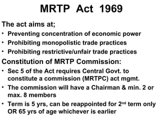 MRTP  Act  1969 The act aims at; Preventing concentration of economic power Prohibiting monopolistic trade practices Prohibiting restrictive/unfair trade practices Constitution of MRTP Commission: Sec 5 of the Act requires Central Govt. to constitute a commission (MRTPC) act mgmt. The commission will have a Chairman & min. 2 or max. 8 members Term is 5 yrs, can be reappointed for 2 nd  term only OR 65 yrs of age whichever is earlier 