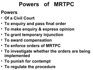 Powers  of  MRTPC Powers Of a Civil Court To enquiry and pass final order To make enquiry & express opinion To grant temporary injunction To award compensation To enforce orders of MRTPC To investigate whether the orders are being implemented To punish for contempt To regulate the procedure 