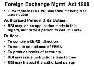 Foreign Exchange Mgmt. Act 1999 FEMA replaced FERA 1973 and came into being w.e.f. June 1 st , 2000 Authorized Person & its Duties: RBI may, on an application made in this regard, authorize a person to deal in Forex Duties: To comply with RBI direction To ensure compliance of FEMA To produce books of accounts RBI may issue instructions time to time RBI may inspect the authorized person 