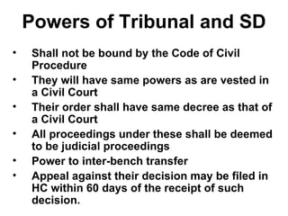 Powers of Tribunal and SD Shall not be bound by the Code of Civil Procedure They will have same powers as are vested in a Civil Court Their order shall have same decree as that of a Civil Court All proceedings under these shall be deemed to be judicial proceedings Power to inter-bench transfer Appeal against their decision may be filed in HC within 60 days of the receipt of such decision. 