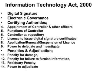 Information Technology Act, 2000 Digital Signature Electronic Governance Certifying Authorities; Appointment of Controller & other officers Functions of Controller Controller as repository Licence to issue digital signature certificates Application/Renewal/Suspension of Licence Power to delegate and investigate Penalties & Adjudication; Penalty for damage, Penalty for failure to furnish information, Residuary Penalty, Power to adjudicate 