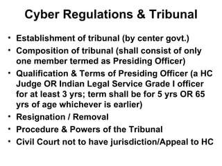 Cyber Regulations & Tribunal Establishment of tribunal (by center govt.) Composition of tribunal (shall consist of only one member termed as Presiding Officer) Qualification & Terms of Presiding Officer (a HC Judge OR Indian Legal Service Grade I officer for at least 3 yrs; term shall be for 5 yrs OR 65 yrs of age whichever is earlier) Resignation / Removal Procedure & Powers of the Tribunal Civil Court not to have jurisdiction/Appeal to HC 