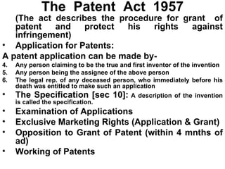 The  Patent  Act  1957 (The act describes the procedure for grant  of patent and protect his rights against infringement) Application for Patents: A patent application can be made by- Any person claiming to be the true and first inventor of the invention Any person being the assignee of the above person The legal rep. of any deceased person, who immediately before his death was entitled to make such an application The Specification [sec 10]:  A description of the invention is called the specification. Examination of Applications Exclusive Marketing Rights (Application & Grant) Opposition to Grant of Patent (within 4 mnths of ad) Working of Patents 
