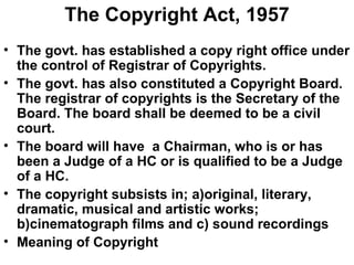 The Copyright Act, 1957 The govt. has established a copy right office under the control of Registrar of Copyrights. The govt. has also constituted a Copyright Board. The registrar of copyrights is the Secretary of the Board. The board shall be deemed to be a civil court. The board will have  a Chairman, who is or has been a Judge of a HC or is qualified to be a Judge of a HC. The copyright subsists in; a)original, literary, dramatic, musical and artistic works; b)cinematograph films and c) sound recordings Meaning of Copyright 
