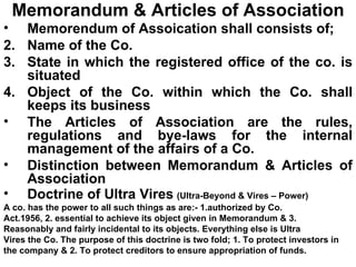 Memorandum & Articles of Association Memorendum of Assoication shall consists of; Name of the Co. State in which the registered office of the co. is situated Object of the Co. within which the Co. shall keeps its business The Articles of Association are the rules, regulations and bye-laws for the internal management of the affairs of a Co. Distinction between Memorandum & Articles of Association Doctrine of Ultra Vires   (Ultra-Beyond & Vires – Power) A co. has the power to all such things as are:- 1.authorized by Co.  Act.1956, 2. essential to achieve its object given in Memorandum & 3.  Reasonably and fairly incidental to its objects. Everything else is Ultra  Vires the Co. The purpose of this doctrine is two fold; 1. To protect investors in  the company & 2. To protect creditors to ensure appropriation of funds. 