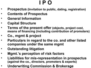 I P O Prospectus  (Invitation to public, dating, registration) Contents of Prospectus General Information Capital Structure Terms of the present offer  (objects, project cost, means of financing (including contribution of promoters) Co., mgmt & project Particulars in regard to the co. and other listed companies under the same mgmt Outstanding litigation Mgmt.’s perception of risk factors Liabilities for mis-representation in prospectus  (against the co., directors, promoters & experts) Underwriting Commission & Brokerage 