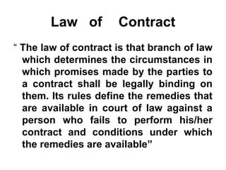 Law  of  Contract “   The law of contract is that branch of law which determines the circumstances in which promises made by the parties to a contract shall be legally binding on them. Its rules define the remedies that are available in court of law against a person who fails to perform his/her contract and conditions under which the remedies are available” 