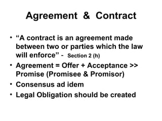 Agreement  &  Contract “ A contract is an agreement made between two or parties which the law will enforce”  -  Section 2 (h) Agreement = Offer + Acceptance >> Promise (Promisee & Promisor) Consensus ad idem Legal Obligation should be created 
