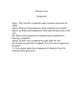 Business Law

                           Assignment


Ques1. Who can file a complaint under consumer protection act
1986?
Ques2. What are the grounds on which complaint can be filed?
Ques3. (a) Where the complaint be filed under the provision of the
act?
(b). What is the jurisdiction of statutory body constituted for
hearing a complaint?
Ques4. (a) How can a complaint be made under the act?
(b). Is there any provision of appeal? If so how can an appeal can
be made?
©. Can a person under the act approach to Supreme Court for
redressal of his grievance?
 
