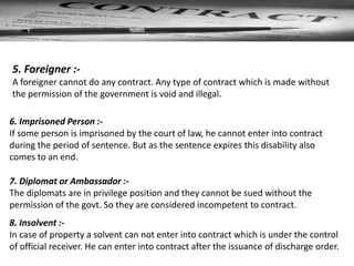 6. Imprisoned Person :-
If some person is imprisoned by the court of law, he cannot enter into contract
during the period of sentence. But as the sentence expires this disability also
comes to an end.
5. Foreigner :-
A foreigner cannot do any contract. Any type of contract which is made without
the permission of the government is void and illegal.
7. Diplomat or Ambassador :-
The diplomats are in privilege position and they cannot be sued without the
permission of the govt. So they are considered incompetent to contract.
8. Insolvent :-
In case of property a solvent can not enter into contract which is under the control
of official receiver. He can enter into contract after the issuance of discharge order.
 