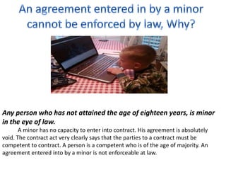Any person who has not attained the age of eighteen years, is minor
in the eye of law.
A minor has no capacity to enter into contract. His agreement is absolutely
void. The contract act very clearly says that the parties to a contract must be
competent to contract. A person is a competent who is of the age of majority. An
agreement entered into by a minor is not enforceable at law.
 