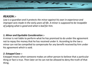 REASON :-
Law is a guardian and it protects the minor against his own in-experience and
improper acts made in the early years of life. A minor is supposed to be incapable
of judging what is good and what is bad for him.
1. Minor and Equitable Consideration :-
A minor is not liable to perform what he has promised to do under the agreement
not to repay the money that he has received under it. According to the law a
minor can not be compelled to compensate for any benefit received by him under
his agreement which is void.
2. Estoppel Case :-
Estoppel means when someone makes an other person to believe that a particular
thing or fact is true. Then later on he can not be allowed to deny the truth of that
thing.
 