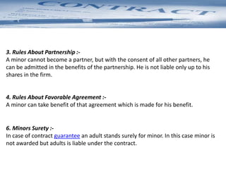 3. Rules About Partnership :-
A minor cannot become a partner, but with the consent of all other partners, he
can be admitted in the benefits of the partnership. He is not liable only up to his
shares in the firm.
4. Rules About Favorable Agreement :-
A minor can take benefit of that agreement which is made for his benefit.
6. Minors Surety :-
In case of contract guarantee an adult stands surely for minor. In this case minor is
not awarded but adults is liable under the contract.
 