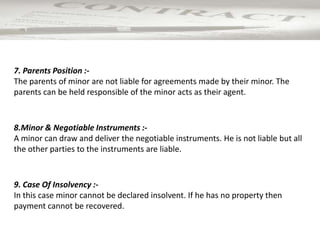 9. Case Of Insolvency :-
In this case minor cannot be declared insolvent. If he has no property then
payment cannot be recovered.
8.Minor & Negotiable Instruments :-
A minor can draw and deliver the negotiable instruments. He is not liable but all
the other parties to the instruments are liable.
7. Parents Position :-
The parents of minor are not liable for agreements made by their minor. The
parents can be held responsible of the minor acts as their agent.
 