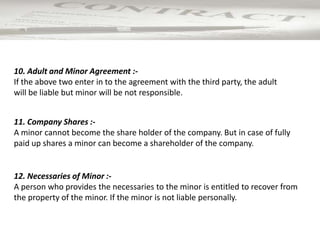 12. Necessaries of Minor :-
A person who provides the necessaries to the minor is entitled to recover from
the property of the minor. If the minor is not liable personally.
11. Company Shares :-
A minor cannot become the share holder of the company. But in case of fully
paid up shares a minor can become a shareholder of the company.
10. Adult and Minor Agreement :-
If the above two enter in to the agreement with the third party, the adult
will be liable but minor will be not responsible.
 