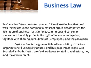 Business law (also known as commercial law) are the law that deal
with the business and commercial transactions. It encompasses the
formation of business management, commerce and consumer
transaction. It mainly protects the right of business enterprises,
together with shareholders, directors , employees, and the consumer.
Business law is the general field of law relating to business
organizations, business structures, and business transactions. Also
included in the business law field are issues related to real-estate, tax,
and the environment.
 